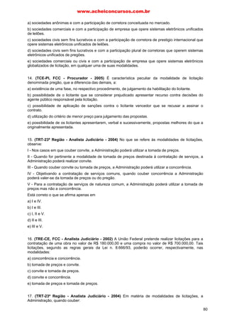 a) sociedades anônimas e com a participação de corretora conceituada no mercado.
b) sociedades comerciais e com a participação de empresa que opere sistemas eletrônicos unificados
de leilões.
c) sociedades civis sem fins lucrativos e com a participação de corretora de prestigio internacional que
opere sistemas eletrônicos unificados de leilões.
d) sociedades civis sem fins lucrativos e com a participação plural de corretoras que operem sistemas
eletrônicos unificados de pregões.
e) sociedades comerciais ou civis e com a participação de empresa que opere sistemas eletrônicos
globalizados de licitação, em qualquer uma de suas modalidades.
14. (TCE-PI, FCC - Procurador - 2005) É característica peculiar da modalidade de licitação
denominada pregão, que a diferencia das demais, a:
a) existência de uma fase, no respectivo procedimento, de julgamento da habilitação do licitante.
b) possibilidade de o licitante que se considerar prejudicado apresentar recurso contra decisões do
agente público responsável pela licitação.
c) possibilidade de aplicação de sanções contra o licitante vencedor que se recusar a assinar o
contrato.
d) utilização do critério de menor preço para julgamento das propostas.
e) possibilidade de os licitantes apresentarem, verbal e sucessivamente, propostas melhores do que a
originalmente apresentada.
15. (TRT-23ª Região - Analista Judiciário - 2004) No que se refere às modalidades de licitações,
observe:
I - Nos casos em que couber convite, a Administração poderá utilizar a tomada de preços.
II - Quando for pertinente a modalidade de tomada de preços destinada à contratação de serviços, a
Administração poderá realizar convite.
III - Quando couber convite ou tomada de preços, a Administração poderá utilizar a concorrência.
IV - Objetivando a contratação de serviços comuns, quando couber concorrência a Administração
poderá valer-se da tomada de preços ou do pregão.
V - Para a contratação de serviços de natureza comum, a Administração poderá utilizar a tomada de
preços mas não a concorrência.
Está correto o que se afirma apenas em
a) I e IV.
b) I e III.
c) I, II e V.
d) II e III.
e) III e V.
16. (TRE-CE, FCC - Analista Judiciário - 2002) A União Federal pretende realizar licitações para a
contratação de uma obra no valor de R$ 180.000,00 e uma compra no valor de R$ 700.000,00. Tais
licitações, segundo as regras gerais da Lei n. 8.666/93, poderão ocorrer, respectivamente, nas
modalidades:
a) concorrência e concorrência.
b) tomada de preços e convite.
c) convite e tomada de preços.
d) convite e concorrência.
e) tomada de preços e tomada de preços.
17. (TRT-23ª Região - Analista Judiciário - 2004) Em matéria de modalidades de licitações, a
Administração, quando couber:
www.acheiconcursos.com.br
80
 