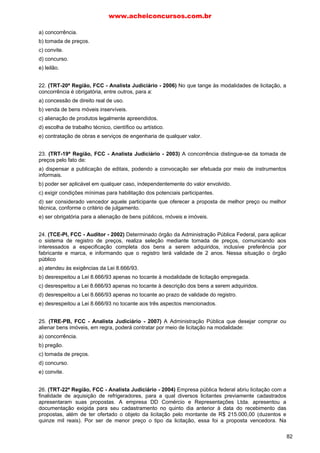 a) concorrência.
b) tomada de preços.
c) convite.
d) concurso.
e) leilão.
22. (TRT-20ª Região, FCC - Analista Judiciário - 2006) No que tange às modalidades de licitação, a
concorrência é obrigatória, entre outros, para a:
a) concessão de direito real de uso.
b) venda de bens móveis inservíveis.
c) alienação de produtos legalmente apreendidos.
d) escolha de trabalho técnico, científico ou artístico.
e) contratação de obras e serviços de engenharia de qualquer valor.
23. (TRT-19ª Região, FCC - Analista Judiciário - 2003) A concorrência distingue-se da tomada de
preços pelo fato de:
a) dispensar a publicação de editais, podendo a convocação ser efetuada por meio de instrumentos
informais.
b) poder ser aplicável em qualquer caso, independentemente do valor envolvido.
c) exigir condições mínimas para habilitação dos potenciais participantes.
d) ser considerado vencedor aquele participante que oferecer a proposta de melhor preço ou melhor
técnica, conforme o critério de julgamento.
e) ser obrigatória para a alienação de bens públicos, móveis e imóveis.
24. (TCE-PI, FCC - Auditor - 2002) Determinado órgão da Administração Pública Federal, para aplicar
o sistema de registro de preços, realiza seleção mediante tomada de preços, comunicando aos
interessados a especificação completa dos bens a serem adquiridos, inclusive preferência por
fabricante e marca, e informando que o registro terá validade de 2 anos. Nessa situação o órgão
público
a) atendeu às exigências da Lei 8.666/93.
b) desrespeitou a Lei 8.666/93 apenas no tocante à modalidade de licitação empregada.
c) desrespeitou a Lei 8.666/93 apenas no tocante à descrição dos bens a serem adquiridos.
d) desrespeitou a Lei 8.666/93 apenas no tocante ao prazo de validade do registro.
e) desrespeitou a Lei 8.666/93 no tocante aos três aspectos mencionados.
25. (TRE-PB, FCC - Analista Judiciário - 2007) A Administração Pública que desejar comprar ou
alienar bens imóveis, em regra, poderá contratar por meio de licitação na modalidade:
a) concorrência.
b) pregão.
c) tomada de preços.
d) concurso.
e) convite.
26. (TRT-22ª Região, FCC - Analista Judiciário - 2004) Empresa pública federal abriu licitação com a
finalidade de aquisição de refrigeradores, para a qual diversos licitantes previamente cadastrados
apresentaram suas propostas. A empresa DD Comércio e Representações Ltda. apresentou a
documentação exigida para seu cadastramento no quinto dia anterior à data do recebimento das
propostas, além de ter ofertado o objeto da licitação pelo montante de R$ 215.000,00 (duzentos e
quinze mil reais). Por ser de menor preço o tipo da licitação, essa foi a proposta vencedora. Na
www.acheiconcursos.com.br
82
 