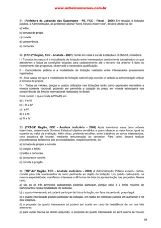 31. (Prefeitura de Jaboatão dos Guararapes - PE, FCC - Fiscal - 2006) Em relação á licitação
pública, a Administração, ao pretender alienar "bens móveis inservíveis", deverá utilizar-se de:
a) leilão.
b) tomada de preço.
c) convite.
d) concorrência.
e) concurso.
32. (TRF-2ª Região, FCC - Analista - 2007) Tendo em vista a Lei de Licitação n. 8.666/93, considere:
I - Tomada de preços é a modalidade de licitação entre interessados devidamente cadastrados ou que
atenderem a todas as condições exigidas para cadastramento até o terceiro dia anterior à data do
recebimento das propostas, observada a necessária qualificação.
II - Concorrência pública é a modalidade de licitação realizada entre interessados previamente
registrados.
III - Nos casos em que a modalidade de licitação cabível seja convite, é vedado à administração utilizar
a tomada de preços.
IV - Todos os valores, preços e custos utilizados nas licitações terão como expressão monetária a
moeda corrente nacional, podendo ser permitida a cotação do preço em moeda estrangeira nas
concorrências de âmbito internacional realizadas no Brasil.
Está correto o que consta APENAS em
a) I, II e III.
b) I, III e IV.
c) I e IV.
d) II e III.
e) III e IV.
33. (TRT-24ª Região, FCC - Analista Judiciário - 2006) Após inventariar seus bens móveis
inservíveis, determinado Governo Estadual objetiva vendê-los a quem oferecer o maior lance, igual ou
superior ao valor da avaliação. Além disso, pretende escolher, entre trabalhos de vários interessados,
uma escultura de bronze, mediante remuneração ao vencedor. Para tanto, deverá realizar
procedimentos licitatórios sob as modalidades, respectivamente, de:
a) tomada de preços e convite.
b) pregão e leilão.
c) leilão e concurso.
d) concurso e convite.
e) convite e pregão.
34. (TRT-24ª Região, FCC - Analista Judiciário - 2003) A Administração Pública expediu cartas-
convite para três interessados do ramo pertinente ao objeto da licitação. Um quarto cadastrado, na
mesma especialidade, manifestou interesse a 48 horas da data da apresentação das propostas. Nesse
caso,
a) tão só os três primeiros cadastrados poderão participar, porque esse é o limite máximo de
participantes nessa modalidade de licitação.
b) o quarto interessado só poderá participar de futura licitação, em face da perda do prazo legal.
c) o quarto interessado poderá participar da licitação, em razão do interesse público em aumentar o rol
dos licitantes.
d) a proposta do quarto interessado só poderá ser aceita em caso de desistência de um dos três
anteriores.
e) para evitar ofensa ao direito adquirido, a proposta do quarto interessado só será aberta se houver
www.acheiconcursos.com.br
84
 