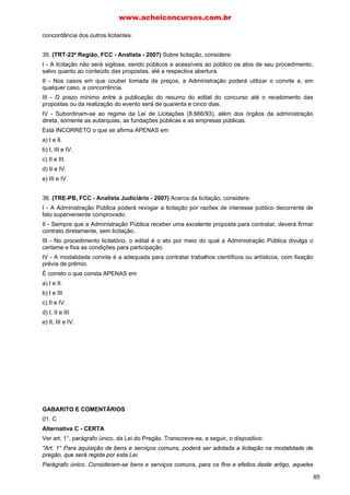 concordância dos outros licitantes.
35. (TRT-23ª Região, FCC - Analista - 2007) Sobre licitação, considere:
I - A licitação não será sigilosa, sendo públicos e acessíveis ao público os atos de seu procedimento,
salvo quanto ao conteúdo das propostas, até a respectiva abertura.
II - Nos casos em que couber tomada de preços, a Administração poderá utilizar o convite e, em
qualquer caso, a concorrência.
III - O prazo mínimo entre a publicação do resumo do edital do concurso até o recebimento das
propostas ou da realização do evento será de quarenta e cinco dias.
IV - Subordinam-se ao regime da Lei de Licitações (8.666/93), além dos órgãos da administração
direta, somente as autarquias, as fundações públicas e as empresas públicas.
Está INCORRETO o que se afirma APENAS em
a) I e Il.
b) I, III e IV.
c) II e III.
d) II e IV.
e) III e IV.
36. (TRE-PB, FCC - Analista Judiciário - 2007) Acerca da licitação, considere:
I - A Administração Pública poderá revogar a licitação por razões de interesse público decorrente de
fato superveniente comprovado.
II - Sempre que a Administração Pública receber uma excelente proposta para contratar, deverá firmar
contrato diretamente, sem licitação.
III - No procedimento licitatório, o edital é o ato por meio do qual a Administração Pública divulga o
certame e fixa as condições para participação.
IV - A modalidade convite é a adequada para contratar trabalhos científicos ou artísticos, com fixação
prévia de prêmio.
É correto o que consta APENAS em
a) I e II.
b) I e III.
c) II e IV.
d) I, II e III.
e) II, III e IV.
GABARITO E COMENTÁRIOS
01. C
Alternativa C - CERTA
Ver art. 1°, parágrafo único, da Lei do Pregão. Transcreve-se, a seguir, o dispositivo:
"Art. 1° Para aquisição de bens e serviços comuns, poderá ser adotada a licitação na modalidade de
pregão, que será regida por esta Lei.
Parágrafo único. Consideram-se bens e serviços comuns, para os fins e efeitos deste artigo, aqueles
www.acheiconcursos.com.br
85
 