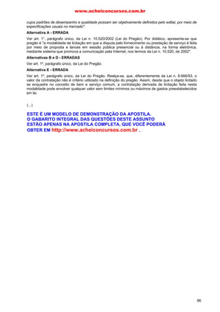 cujos padrões de desempenho e qualidade possam ser objetivamente definidos pelo edital, por meio de
especificações usuais no mercado".
Alternativa A - ERRADA
Ver art. 1°, parágrafo único, da Lei n. 10.520/2002 (Lei do Pregão). Por didático, apresenta-se que
pregão é "a modalidade de licitação em que a disputa pelo fornecimento ou prestação de serviço é feita
por meio de proposta e lances em sessão pública presencial ou à distância, na forma eletrônica,
mediante sistema que promova a comunicação pela Internet, nos termos da Lei n. 10.520, de 2002".
Alternativas B e D - ERRADAS
Ver art. 1º, parágrafo único, da Lei do Pregão.
Alternativa E - ERRADA
Ver art. 1º, parágrafo único, da Lei do Pregão. Realça-se, que, diferentemente da Lei n. 8.666/93, o
valor da contratação não é critério utilizado na definição do pregão. Assim, desde que o objeto licitado
se enquadre no conceito de bem e serviço comum, a contratação derivada de licitação feita nesta
modalidade pode envolver qualquer valor sem limites mínimos ou máximos de gastos preestabelecidos
em lei.
02. D
Alternativa D - CERTA
É exatamente o que estabelece o art. 4°, inc. XII, da Lei do Pregão ("encerrada a etapa competitiva e
ordenadas as ofertas, o pregoeiro procederá à abertura do invólucro contendo os documentos de
habilitação do licitante que apresentou a melhor proposta, para verificação do atendimento das
condições fixadas no edital").
Alternativa A - ERRADA
O pregão é nova modalidade de licitação, extravagante à Lei n. 8.666/93, introduzido em âmbito
nacional (União, Estados, Distrito Federal e Municípios) pela Lei n. 10.520/2002.
Alternativa B - ERRADA
O primeiro instante do pregão foi com a Lei Geral de Telecomunicações, que, ao lado da consulta
(modalidade de licitação específica para a ANATEL), ficou restrita à ANATEL. O Governo Federal, em
razão da economia gerada e da celeridade da nova modalidade, editou a Medida Provisória n. 2.026,
todavia restringindo seu campo de aplicação à UNIÃO FEDERAL, o que trouxe uma série de
inconvenientes jurídicos.
Já com o advento da Lei n. 10.520/2002, decidiu-se por estender o pregão para todos os entes
federados (União, Estados, Distrito Federal e Municípios).
Alternativa C - ERRADA
Conforme dispõe o art. 1º, parágrafo único, da Lei n. 10.520/2002, o pregão é utilizado apenas para
aquisição de bens e serviços comuns.
Alternativa E - ERRADA
De acordo com o art. 4°, inc. X, da Lei do Pregão, o critério de julgamento (tipo de licitação) utilizado é
o de menor preço.
03. A
Alternativa A - CERTA
O art. 4º, incs. VIII e IX, da Lei do Pregão, ao regular a fase externa do procedimento, estabelece:
VIII - "No curso da sessão, o autor da oferta de valor mais baixo e os das ofertas com preços até 10%
(dez por cento) superiores àquela poderão fazer novos lances verbais e sucessivos, até a proclamação
do vencedor". Exemplo: R$ 100; R$ 101; R$ 103; R$ 110; R$ 115; R$ 120; R$ 125. Sobre a menor
proposta percentual de 10% (100 * 1,10 = R$ 110), logo participam da próxima fase: R$ 100, R$ 101,
R$ 103 e R$ 110,
Continua: IX - "não havendo pelo menos 3 (três) ofertas nas condições definidas no inc. anterior,
poderão os autores das melhores propostas, até o máximo de 3 (três), oferecer novos lances verbais e
sucessivos, quaisquer que sejam os preços oferecidos". Exemplo: R$ 100; R$ 101; R$ 115; R$ 120; R$
125; R$ 130. Sobre a menor proposta percentual de 10% (100 * 1,10 = 110), logo, a priori, só
participariam R$ 100 e R$ 101. De acordo com o inciso em destaque, a proposta da empresa em R$
www.acheiconcursos.com.br
86
(...)
ESTE É UM MODELO DE DEMONSTRAÇÃO DA APOSTILA.
O GABARITO INTEGRAL DAS QUESTÕES DESTE ASSUNTO
ESTÃO APENAS NA APOSTILA COMPLETA, QUE VOCÊ PODERÁ
OBTER EM http://www.acheiconcursos.com.br .
 