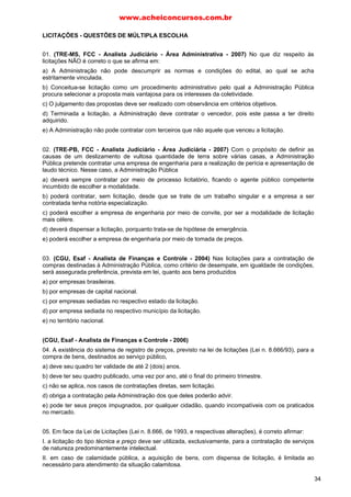 LICITAÇÕES - QUESTÕES DE MÚLTIPLA ESCOLHA
01. (TRE-MS, FCC - Analista Judiciário - Área Administrativa - 2007) No que diz respeito às
licitações NÃO é correto o que se afirma em:
a) A Administração não pode descumprir as normas e condições do edital, ao qual se acha
estritamente vinculada.
b) Conceitua-se licitação como um procedimento administrativo pelo qual a Administração Pública
procura selecionar a proposta mais vantajosa para os interesses da coletividade.
c) O julgamento das propostas deve ser realizado com observância em critérios objetivos.
d) Terminada a licitação, a Administração deve contratar o vencedor, pois este passa a ter direito
adquirido.
e) A Administração não pode contratar com terceiros que não aquele que venceu a licitação.
02. (TRE-PB, FCC - Analista Judiciário - Área Judiciária - 2007) Com o propósito de definir as
causas de um deslizamento de vultosa quantidade de terra sobre várias casas, a Administração
Pública pretende contratar uma empresa de engenharia para a realização de perícia e apresentação de
laudo técnico. Nesse caso, a Administração Pública
a) deverá sempre contratar por meio de processo licitatório, ficando o agente público competente
incumbido de escolher a modalidade.
b) poderá contratar, sem licitação, desde que se trate de um trabalho singular e a empresa a ser
contratada tenha notória especialização.
c) poderá escolher a empresa de engenharia por meio de convite, por ser a modalidade de licitação
mais célere.
d) deverá dispensar a licitação, porquanto trata-se de hipótese de emergência.
e) poderá escolher a empresa de engenharia por meio de tomada de preços.
03. (CGU, Esaf - Analista de Finanças e Controle - 2004) Nas licitações para a contratação de
compras destinadas à Administração Pública, como critério de desempate, em igualdade de condições,
será assegurada preferência, prevista em lei, quanto aos bens produzidos
a) por empresas brasileiras.
b) por empresas de capital nacional.
c) por empresas sediadas no respectivo estado da licitação.
d) por empresa sediada no respectivo município da licitação.
e) no território nacional.
(CGU, Esaf - Analista de Finanças e Controle - 2006)
04. A existência do sistema de registro de preços, previsto na lei de licitações (Lei n. 8.666/93), para a
compra de bens, destinados ao serviço público,
a) deve seu quadro ter validade de até 2 (dois) anos.
b) deve ter seu quadro publicado, uma vez por ano, até o final do primeiro trimestre.
c) não se aplica, nos casos de contratações diretas, sem licitação.
d) obriga a contratação pela Administração dos que deles poderão advir.
e) pode ter seus preços impugnados, por qualquer cidadão, quando incompatíveis com os praticados
no mercado.
05. Em face da Lei de Licitações (Lei n. 8.666, de 1993, e respectivas alterações), é correto afirmar:
I. a licitação do tipo técnica e preço deve ser utilizada, exclusivamente, para a contratação de serviços
de natureza predominantemente intelectual.
II. em caso de calamidade pública, a aquisição de bens, com dispensa de licitação, é limitada ao
necessário para atendimento da situação calamitosa.
www.acheiconcursos.com.br
34
 