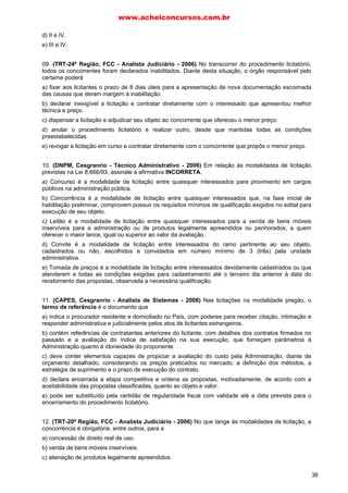 d) II e IV.
e) III e IV.
09. (TRT-24ª Região, FCC - Analista Judiciário - 2006) No transcorrer do procedimento licitatório,
todos os concorrentes foram declarados inabilitados. Diante desta situação, o órgão responsável pelo
certame poderá
a) fixar aos licitantes o prazo de 8 dias úteis para a apresentação de nova documentação escoimada
das causas que deram margem à inabilitação.
b) declarar inexigível a licitação e contratar diretamente com o interessado que apresentou melhor
técnica e preço.
c) dispensar a licitação e adjudicar seu objeto ao concorrente que ofereceu o menor preço.
d) anular o procedimento licitatório e realizar outro, desde que mantidas todas as condições
preestabelecidas.
e) revogar a licitação em curso e contratar diretamente com o concorrente que propôs o menor preço.
10. (DNPM, Cesgranrio - Técnico Administrativo - 2006) Em relação às modalidades de licitação
previstas na Lei 8.666/93, assinale a afirmativa INCORRETA.
a) Concurso é a modalidade de licitação entre quaisquer interessados para provimento em cargos
públicos na administração pública.
b) Concorrência é a modalidade de licitação entre quaisquer interessados que, na fase inicial de
habilitação preliminar, comprovem possuir os requisitos mínimos de qualificação exigidos no edital para
execução de seu objeto.
c) Leilão é a modalidade de licitação entre quaisquer interessados para a venda de bens móveis
inservíveis para a administração ou de produtos legalmente apreendidos ou penhorados, a quem
oferecer o maior lance, igual ou superior ao valor da avaliação.
d) Convite é a modalidade de licitação entre interessados do ramo pertinente ao seu objeto,
cadastrados ou não, escolhidos e convidados em número mínimo de 3 (três) pela unidade
administrativa.
e) Tomada de preços é a modalidade de licitação entre interessados devidamente cadastrados ou que
atenderem a todas as condições exigidas para cadastramento até o terceiro dia anterior à data do
recebimento das propostas, observada a necessária qualificação.
11. (CAPES, Cesgranrio - Analista de Sistemas - 2008) Nas licitações na modalidade pregão, o
termo de referência é o documento que
a) indica o procurador residente e domiciliado no País, com poderes para receber citação, intimação e
responder administrativa e judicialmente pelos atos de licitantes estrangeiros.
b) contém referências de contratantes anteriores do licitante, com detalhes dos contratos firmados no
passado e a avaliação do índice de satisfação na sua execução, que forneçam parâmetros à
Administração quanto à idoneidade do proponente.
c) deve conter elementos capazes de propiciar a avaliação do custo pela Administração, diante de
orçamento detalhado, considerando os preços praticados no mercado, a definição dos métodos, a
estratégia de suprimento e o prazo de execução do contrato.
d) declara encerrada a etapa competitiva e ordena as propostas, motivadamente, de acordo com a
aceitabilidade das propostas classificadas, quanto ao objeto e valor.
e) pode ser substituído pela certidão de regularidade fiscal com validade até a data prevista para o
encerramento do procedimento licitatório.
12. (TRT-20ª Região, FCC - Analista Judiciário - 2006) No que tange às modalidades de licitação, a
concorrência é obrigatória, entre outros, para a
a) concessão de direito real de uso.
b) venda de bens móveis inservíveis.
c) alienação de produtos legalmente apreendidos.
www.acheiconcursos.com.br
36
 