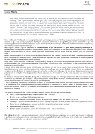 10Claudine Hudson Master Executive Coach e Performance de Talentos  Celular: (35) 9 9979-2774  contato@claudinehudson.com.br
@coachclaudinehudson wwww.claudinehudson.com.br
Escuta Atenta
Dois homens estavam caminhando por uma calçada cheia de gente em uma área comercial do centro. De repente, um
exclamou: "Ouça o som encantador daquele grilo"! Mas o outro não conseguiu ouvir e então perguntou ao seu
companheiro como ele poderia detectar o som de um grilo no meio do barulho das pessoas e do tráfego. O primeiro
homem tinha treinado para ouvir os sons da natureza, mas ele não explicou. Em vez disso, ele pegou uma moeda do
bolso e jogou na calçada. De repente, observaram que uma dúzia de pessoas estavam olhando para eles! "Nós
ouvimos", disse ele, ―o que nos interessa ouvir". Há pessoas que podem ouvir apenas o som de uma moeda caindo no
chão – que é a sua única música. Pobre gente! Eles pensam que são ricos, mas são pessoas pobres, cuja única música
que ouvem consiste apenas no som de uma moeda caindo no chão. Pessoas muito pobres...famintas. Eles não sabem do
que consiste a vida. Eles não sabem as infinitas possibilidades, eles não sabem das melodias infinitas ao seu redor – a
riqueza multidimensional. Você ouve apenas o que quer ouvir. — Osho
Como você escuta? Você escuta com suas projeções, com sua ideologia, com suas ambições, desejos, medos, ansiedades, com atenção
somente ao que você quer ouvir, somente atenta para o que será satisfatório, ao que gratifica, ao que dará o conforto, ao que no
momento pode aliviar seu sofrimento? Se você escutar através da tela de seus desejos, então você escuta obviamente sua própria voz;
você está escutando seus próprios desejos.
O que significa escutar? Segundo o dicionário é: “estar consciente do que está ouvindo” ou “ficar atento para ouvir; dar atenção a”.
Quer entender isto na prática? Tente escutar sem interferir, apenas escutar sem dizer se concorda ou discorda, sem dar a sua opinião a
respeito, sem querer alterar o conceito trazido pelo outro. Simplesmente escutar. Muitas vezes até ouvimos, mas não escutamos
nada….
Ouvir é diferente de escutar. Há muitas formas de ouvir o que os outros têm a dizer e o mundo ao seu redor. Qualquer profissional que
esteja comprometido com a sua carreira, com as atividades que executa e com o seu sucesso deve compreender os benefícios da arte
de ouvir, mais até do que da fala, em muitos contextos.
Ouvir implica escutar de modo inteligente e comprometido. É dedicar-se prontamente a outras pessoas, demonstrando interesse e
dando espaço para que o outro possa se expressar. Isso amplia o entendimento sobre o interlocutor, as suas necessidades, desejos,
posicionamentos e intenções.
A escuta atenta exige que você aceite o interlocutor e a situação em que ele se encontra com comprometimento. Trata-se da
capacidade que uma pessoa possui de se concentrar totalmente naquilo que outra pessoa diz (seja esta um cliente, um colaborador,
um parceiro, etc.). É através da escuta atenta que o interlocutor percebe informações que não apenas são ditas expressamente, mas
pode conferir as condições físicas da pessoa à sua frente, o que ela está demonstrando e muitas vezes o que ela está escondendo ou
evitando.
Se você quer compreender as intenções de alguém, as metas repassadas por sua liderança, compreender falhas no processo ou os
desafios de seus liderados, por exemplo, é preciso entregar-se à escuta atenta. Ela revela informações onde é possível tomar uma
decisão mais assertiva ou até construir um plano de ação mais focado.
A escuta atenta exige um ambiente com a menor incidência de ruídos e interrupções possível, em que a outra pessoa esteja confortável
e se sinta bem em falar. Você poderá identificar o ritmo preferencial da comunicação da pessoa e poderá se aproximar melhor na hora
de falar e se expressar. Em geral, a escuta atenta acontece na escala 80/20 – 80% do tempo disponível deve ser dado à pessoa e 20% é
seu tempo de interação.
Veja algumas dicas para efetivar a escuta atenta em qualquer contexto das suas relações interpessoais:
 Tenha paciência e comprometa-se verdadeiramente com a conversa.
 Envolva-se com aquilo que é dito pela outra pessoa.
 Não corte as frases que o outro estiver dizendo. Se precisar falar, ouça até o fim, sem perder o raciocínio.
 Identifique a questão central da fala da outra pessoa. Deixe que a questão se revele, mesmo que o outro “vagueie” um pouco.
 Tenha foco na solução quando o que está sendo dito é um problema. Seja sempre positivo!
 Respeite os silêncios da outra pessoa.
 Sempre que for falar, reforce o que foi dito exatamente como a pessoa se expressou.
Fica a dica: desenvolva a sua capacidade de escuta e estimule esta habilidade com as pessoas com as quais você convive. Perceba que
a qualidade das relações vai melhorar e, consequentemente, uma porção de situações conflituosas serão evitadas pelo simples fato de
todos serem oportunizados a se expressar, ouvir e serem ouvidos!
 