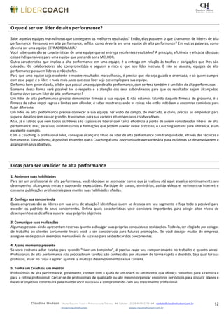 12Claudine Hudson Master Executive Coach e Performance de Talentos  Celular: (35) 9 9979-2774  contato@claudinehudson.com.br
@coachclaudinehudson wwww.claudinehudson.com.br
O que é ser um líder de alta performance?
Sabe aquelas equipes maravilhosas que conseguem os melhores resultados? Então, elas possuem o que chamamos de líderes de alta
performance. Pensando em alta performance, reflita: como deveria ser uma equipe de alta performance? Em outras palavras, como
deveria ser uma equipe EXTRAORDINÁRIA?
Você sabe quais são as características de uma equipe que só entrega excelentes resultados? A princípio, eficiência e eficácia são duas
coisas indispensáveis para uma equipe que pretende ser a MELHOR.
Outra característica que implica a alta performance em uma equipe, é a entrega em relação às tarefas e obrigações que lhes são
cobradas. Os colaboradores são comprometidos e seguem a risca o que seu líder instruiu. E não se assuste, equipes de alta
performance possuem líderes e não chefes.
Para que uma equipe seja excelente e mostre resultados maravilhosos, é preciso que ela seja guiada e orientada, e só quem cumpre
com esse papel é o líder, e nada mais justo que esse líder seja o exemplo para sua equipe.
De forma bem generalizada, o líder que possui uma equipe de alta performance, com certeza também é um líder de alta performance.
Somente dessa forma será possível ter o respeito e a atenção dos seus subordinados para que os resultados sejam alcançados.
E como deve ser um líder de alta performance?
Um líder de alta performance precisa demonstrar firmeza a sua equipe. E não estamos falando daquela firmeza de grosseria, é a
firmeza de saber impor regras e limites sem ofender, é saber mostrar quando as coisas não estão indo bem e encontrar caminhos para
fazer diferente.
Um líder de alta performance precisa conhecer a sua equipe, ter visão de campo, de mercado, e claro, precisa se empenhar para
superar desafios sem causar grandes transtornos para sua carreira e também seus colaboradores.
Mas, já é sabido que nem todos os líderes são capazes de liderar com tanta eficiência a ponto de serem considerados líderes de alta
performance, mas, para isso, existem cursos e formações que podem auxiliar nesse processo, o Coaching voltado para liderança, é um
excelente exemplo.
Com o Coaching, o profissional líder, consegue alcançar o título de líder de alta performance com tranquilidade, através das técnicas e
ferramentas. Dessa forma, é possível entender que o Coaching é uma oportunidade extraordinária para os líderes se desenvolverem e
alcançarem seus objetivos.
Dicas para ser um líder de alta performance
1. Aprimore suas habilidades
Para ser um profissional de alta performance, você não deve se acomodar com o que já realizou até aqui: atualize continuamente seu
desempenho, alcançando metas e superando expectativas. Participe de cursos, seminários, assista vídeos e webinars na internet e
consuma publicações profissionais para manter suas habilidades afiadas.
2. Conheça sua concorrência
Quais empresas são as líderes em sua área de atuação? Identifique quem se destaca em seu segmento e faça todo o possível para
exceder os padrões de seus concorrentes. Defina quais características você considera importantes para atingir altos níveis de
desempenho e se desafie a superar seus próprios objetivos.
3. Comunique suas realizações
Algumas pessoas ainda apresentam reservas quanto a divulgar suas próprias conquistas e realizações. Todavia, ser elogiado por colegas
de trabalho ou clientes certamente levará você a ser considerado para futuras promoções. Se você desejar mudar de empresa,
assegure-se de possuir exemplos mensuráveis de sucesso para se destacar dos concorrentes.
4. Aja no momento presente
Se você costuma adiar tarefas para quando “tiver um tempinho”, é preciso rever seu comportamento no trabalho o quanto antes!
Profissionais de alta performance não procrastinam tarefas: são conhecidos por atuarem de forma rápida e decidida. Seja qual for sua
profissão, atuar no “aqui e agora” ajudará (e muito) o desenvolvimento da sua carreira.
5. Tenha um Coach ou um mentor
Profissionais de alta performance, geralmente, contam com a ajuda de um coach ou um mentor que ofereça conselhos para a carreira e
para a rotina profissional. Cercar-se de profissionais de qualidade ou até mesmo organizar encontros periódicos para discutir planos e
focalizar objetivos contribuirá para manter você motivado e comprometido com seu crescimento profissional.
 
