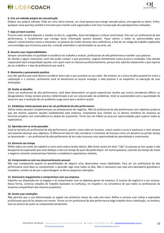13Claudine Hudson Master Executive Coach e Performance de Talentos  Celular: (35) 9 9979-2774  contato@claudinehudson.com.br
@coachclaudinehudson wwww.claudinehudson.com.br
6. Crie um método próprio de concentração
Elabore seu próprio método. Pode ser uma rotina mensal, um ritual pessoal para atingir atenção plena, uma agenda ou diário. Enfim,
qualquer coisa que faça sentido e funcione para manter você organizado e com foco na execução dos planejamentos realizados.
7. Seja um bom ouvinte
Procure estar sempre disposto a receber feedbacks, sugestões, dicas estratégicas e críticas construtivas. Para ser um profissional de alta
performance, é fundamental que consiga tanta informação quanto possível. Fique atento a todas as oportunidades para
adquirir conhecimentos novos e relevantes: as palavras do orador durante uma conferência, a fala de um colega de trabalho explicando
uma estratégia que funcionou para ele, o estudo sistemático e aprofundado na sua área, etc.
8. Assuma suas responsabilidades
Sempre concentrados na qualidade e excelência do trabalho a realizar, profissionais de alta performance mantêm suas palavras.
Se, devido a algum imprevisto, você não puder cumprir o que prometeu, negocie diretamente novos prazos e condições. Esta atitude
responsável dará tranquilidade àqueles com quem você se relaciona profissionalmente, porque eles saberão exatamente o que esperar
de seu trabalho e o tipo de profissional que você é.
9. Mantenha o pensamento positivo
Isso não significa que você deverá considerar bom tudo o que acontece ao seu redor. No entanto, se a única escolha possível for entre a
celebração e o cinismo, certamente você se beneficiará ao buscar enxergar o lado positivo e se empenhar na execução de suas
atribuições.
10. Aceite os desafios
Como um profissional de alta performance, você deve desenvolver um gosto especial por tarefas que outros consideram difíceis ou
desagradáveis. Esteja sempre pronto e determinado a ser um solucionador de problemas. Você se surpreenderá com a quantidade de
vezes em que a resolução de um problema surge assim que a tarefa é aceita!
11. Estabeleça metas pessoais para ser um profissional de alta performance
Defina metas pessoais complementares ao planejamento de negócios. Não há profissional de alta performance sem objetivos próprios
que até mesmo superem aqueles estabelecidos pela empresa. Surpreenda seus clientes ou os demais membros da empresa ao
terminar projetos com antecedência ou abaixo do orçamento. Torne isso um hábito ao procurar oportunidades para superar todas as
expectativas.
12. Aprenda com os erros passados
Você se tornará um profissional de alta performance, porém, como todo ser humano, estará sujeito a erros e equívocos e nem sempre
será possível alcançar seus objetivos. O diferencial está em não considerar o momento de fracasso como um desastre ou perder tempo
se lamentando — um profissional de alta perfomance vê em cada insucesso uma oportunidade de aprendizado e crescimento.
13. Gerencie seu tempo
Reflita sobre seu estilo de trabalho e como você realiza tarefas diárias. Não tenha receio em dizer “não” às pessoas se isso ajudar a não
desapontá-las esperando que você dedique a elas um tempo do qual não pode dispor. Em outras palavras, controle seu tempo de modo
a negociar somente compromissos factíveis e estabelecer expectativas realistas.
14. Comprometa-se com seu desenvolvimento pessoal
Não seja complacente quanto às possibilidades de adquirir e/ou desenvolver novas habilidades. Para ser um profissional de alta
performance você deve se comprometer a aprender algo novo todos os dias. Não é necessário que seja uma descoberta grandiosa e
inovadora. Lembre-se de que a aprendizagem se dá em pequenas interações.
15. Demonstre engajamento e compromisso com sua empresa
Exponha sua disposição em se engajar e se comprometer com os objetivos gerais da empresa. O sucesso do negócio é o seu sucesso.
Dessa forma, construa relações de trabalho baseadas na confiança, no respeito e na consciência de que todos os profissionais da
empresa compartilham dos mesmos propósitos.
16. Anote suas resoluções
Não permita que a sua determinação se esgote nos primeiros meses de cada ano-novo. Defina e escreva suas metas e aspirações
profissionais para tê-las sempre em mente. Tornar-se um profissional de alta performance exige trabalho duro e dedicação, no entanto,
está ao alcance de quem se compromete seriamente.
 