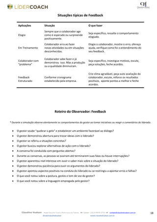 18Claudine Hudson Master Executive Coach e Performance de Talentos  Celular: (35) 9 9979-2774  contato@claudinehudson.com.br
@coachclaudinehudson wwww.claudinehudson.com.br
Situações típicas de Feedback
Aplicações Situação O que fazer
Elogio
Sempre que o colaborador age
como é esperado ou surpreende
positivamente.
Seja específico, ressalte o comportamento
elogiado.
Em Treinamento
Colaborador erra ao fazer
novas atividades ou em situações
desconhecidas.
Elogie o colaborador, mostre o erro, ofereça
ajuda, verifique como foi o entendimento do
seu feedback.
Colaborador com
“problema”
Colaborador sabe fazer e já
demonstrou isso. Mas a produção
ou a qualidade diminuíram.
Seja específico, investigue motivos, escute,
peça soluções, feche acordos.
Feedback
Estruturado
Conforme cronograma
estabelecido pela empresa.
Crie clima agradável, peça auto avaliação do
colaborador, escute, reforce os resultados
positivos, aponte pontos a melhor e feche
acordos.
Roteiro do Observador: Feedback
* Durante a simulação observe atentamente os comportamentos do gestor ao tomar iniciativas ou reagir a comentários do liderado.
 O gestor soube “quebrar o gelo” e estabelecer um ambiente favorável ao diálogo?
 O gestor demonstrou abertura para trocar ideias com o liderado?
 O gestor se referiu a situações concretas?
 O gestor buscou explorar alternativas de ação com o liderado?
 A conversa foi conduzida com perguntas abertas?
 Durante as conversas, as pessoas se ouviram até terminarem suas falas ou houve interrupções?
 O gestor aparentou real interesse em ouvir e saber mais sobre a situação do liderado?
 O gestor demonstrou paciência para ouvir os argumentos do liderado?
 O gestor apontou aspectos positivos na conduta do liderado ou se restringiu a apontar erros e falhas?
 O que você notou sobre a postura, gestos e tom de voz do gestor?
 O que você notou sobre a linguagem empregada pelo gestor?
 