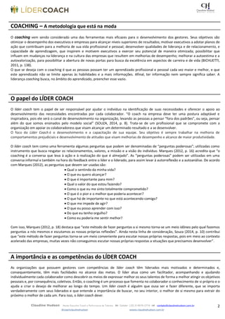 2Claudine Hudson Master Executive Coach e Performance de Talentos  Celular: (35) 9 9979-2774  contato@claudinehudson.com.br
@coachclaudinehudson wwww.claudinehudson.com.br
COACHING – A metodologia que está na moda
O coaching vem sendo considerado uma das ferramentas mais eficazes para o desenvolvimento dos gestores. Seus objetivos são
otimizar o desempenho dos executivos e empresas para alcançar níveis superiores de resultados; motivar executivos a adotar planos de
ação que contribuam para a melhoria de sua vida profissional e pessoal; desenvolver qualidades de liderança e de relacionamento, e
capacidade de aprendizagem, que inspirem e motivem executivos a exercer seu potencial de maneira otimizada; possibilitar que
influam em mudanças na liderança e na cultura das empresas que resultem em melhorias de desempenho; melhorar a autoestima e a
autovalorização, para possibilitar a abertura de novas portas para busca da excelência em aspectos de carreira e de vida (BICHUETTI,
2011, p. 138).
O que se deseja com o coaching é que as pessoas possam ter um aprendizado profissional e pessoal cada vez maior e melhor, e que
este aprendizado não se limite apenas às habilidades e a mais informações. Afinal, ter informação nem sempre significa saber. A
liderança coaching busca, no âmbito do aprendizado, preencher esse vazio.
O papel do LÍDER COACH
O líder coach tem o papel de ser responsável por ajudar o indivíduo na identificação de suas necessidades e oferecer o apoio ao
desenvolvimento das necessidades encontradas por cada colaborador. “O coach na empresa deve ter uma postura adaptável e
inspiradora, pois ele será o canal de desenvolvimento na organização, levando as pessoas a pensar “fora dos padrões”, ou seja, pensar
além do que somos ensinados pelo modelo social” (SOUZA, 2014, p. 8). Trata-se de um profissional que se compromete com a
organização em apoiar os colaboradoress que visam alcançar um determinado resultado e a se desenvolver.
O foco do Líder Coach é o desenvolvimento e a capacitação de sua equipe. Seu objetivo é sempre trabalhar na melhoria de
comportamentos prejudiciais e desenvolvimento de atitudes que visam melhorias de desempenho e alcance de maior produtividade.
O líder coach tem como uma ferramenta algumas perguntas que podem ser denominadas de “perguntas poderosas”; utilizadas como
instrumento que busca resgatar os relacionamentos, valores, a missão e a visão do indivíduo. Marques (2012, p. 16) acredita que “o
coaching é a conversa que leva à ação e à realização do que é almejado”. As “perguntas poderosas” podem ser utilizadas em uma
conversa informal e também na hora do feedback entre o líder e o liderado, para assim levar à autorreflexão e a autoanálise. De acordo
com Marques (2012), as perguntas que devem ser usadas são:
 Qual o sentindo da minha vida?
 O que eu quero alcançar?
 O que é importante para mim?
 Qual o valor do que estou fazendo?
 Como o que eu me sinto totalmente comprometido?
 O que é o pior e o melhor que poderia acontecer?
 O que há de importante no que está acontecendo comigo?
 O que me impede de agir?
 O que eu posso aprender com isso?
 Do que eu tenho orgulho?
 Como eu poderia me sentir melhor?
Com isso, Marques (2012, p. 18) destaca que “este método de fazer perguntas a si mesmo torna-se um meio idôneo pelo qual fazemos
perguntas a nós mesmos e escutamos as nossas próprias reflexões”. Ainda nesta linha de consideração, Souza (2014, p. 10) contribui
que “este método de fazer perguntas torna-se um meio conveniente para escutar nossas próprias respostas, pois em meio ao contexto
acelerado das empresas, muitas vezes não conseguimos escutar nossas próprias respostas a situações que precisamos desenvolver”.
A importância e as competências do LÍDER COACH
As organizações que possuem gestores com competências de líder coach têm liderados mais motivados e determinados e,
consequentemente, têm mais facilidades no alcance das metas. O líder atua como um facilitador, acompanhando e ajudando
individualmente cada colaborador como descobrir os meios de expressar melhor os seus talentos de forma a melhor atingir os objetivos
pessoais e, por consequência, coletivos. Então, o coaching é um processo que fomenta no colaborador o conhecimento de si próprio e o
ajuda a criar o desejo de melhorar ao longo do tempo. Um líder coach é alguém que ousa ser e fazer diferente, que se importa
verdadeiramente com seus liderados e que entende a importância de buscar, no seu interior, o melhor de si mesmo para extrair do
próximo o melhor de cada um. Para isso, o líder coach deve:
 