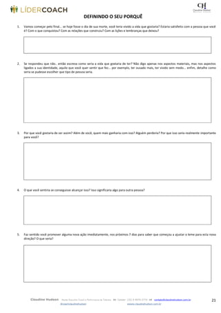 21Claudine Hudson Master Executive Coach e Performance de Talentos  Celular: (35) 9 9979-2774  contato@claudinehudson.com.br
@coachclaudinehudson wwww.claudinehudson.com.br
DEFININDO O SEU PORQUÊ
1. Vamos começar pelo final... se hoje fosse o dia de sua morte, você teria vivido a vida que gostaria? Estaria satisfeito com a pessoa que você
é? Com o que conquistou? Com as relações que construiu? Com as lições e lembranças que deixou?
2. Se respondeu que não.. então escreva como seria a vida que gostaria de ter? Não digo apenas nos aspectos materiais, mas nos aspectos
ligados a sua identidade, aquilo que você quer sentir que fez... por exemplo, ter ousado mais, ter vivido sem medo... enfim, detalhe como
seria se pudesse escolher que tipo de pessoa seria.
3. Por que você gostaria de ser assim? Além de você, quem mais ganharia com isso? Alguém perderia? Por que isso seria realmente importante
para você?
4. O que você sentiria se conseguisse alcançar isso? Isso significaria algo para outra pessoa?
5. Faz sentido você promover alguma nova ação imediatamente, nos próximos 7 dias para saber que começou a ajustar o leme para esta nova
direção? O que seria?
 