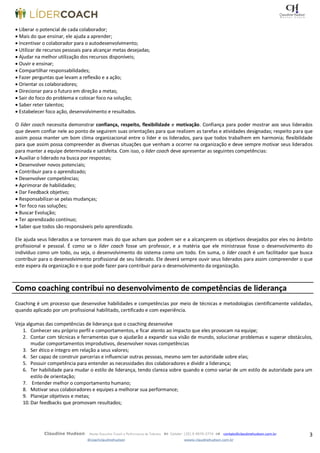 3Claudine Hudson Master Executive Coach e Performance de Talentos  Celular: (35) 9 9979-2774  contato@claudinehudson.com.br
@coachclaudinehudson wwww.claudinehudson.com.br
 Liberar o potencial de cada colaborador;
 Mais do que ensinar, ele ajuda a aprender;
 Incentivar o colaborador para o autodesenvolvimento;
 Utilizar de recursos pessoais para alcançar metas desejadas;
 Ajudar na melhor utilização dos recursos disponíveis;
 Ouvir e ensinar;
 Compartilhar responsabilidades;
 Fazer perguntas que levam a reflexão e a ação;
 Orientar os colaboradores;
 Direcionar para o futuro em direção a metas;
 Sair do foco do problema e colocar foco na solução;
 Saber reter talentos;
 Estabelecer foco ação, desenvolvimento e resultados.
O líder coach necessita demonstrar confiança, respeito, flexibilidade e motivação. Confiança para poder mostrar aos seus liderados
que devem confiar nele ao ponto de seguirem suas orientações para que realizem as tarefas e atividades designadas; respeito para que
assim possa manter um bom clima organizacional entre o líder e os liderados, para que todos trabalhem em harmonia; flexibilidade
para que assim possa compreender as diversas situações que venham a ocorrer na organização e deve sempre motivar seus liderados
para manter a equipe determinada e satisfeita. Com isso, o líder coach deve apresentar as seguintes competências:
 Auxiliar o liderado na busca por respostas;
 Desenvolver novos potenciais;
 Contribuir para o aprendizado;
 Desenvolver competências;
 Aprimorar de habilidades;
 Dar Feedback objetivo;
 Responsabilizar-se pelas mudanças;
 Ter foco nas soluções;
 Buscar Evolução;
 Ter aprendizado contínuo;
 Saber que todos são responsáveis pelo aprendizado.
Ele ajuda seus liderados a se tornarem mais do que acham que podem ser e a alcançarem os objetivos desejados por eles no âmbito
profissional e pessoal. É como se o líder coach fosse um professor, e a matéria que ele ministrasse fosse o desenvolvimento do
indivíduo como um todo, ou seja, o desenvolvimento do sistema como um todo. Em suma, o líder coach é um facilitador que busca
contribuir para o desenvolvimento profissional de seu liderado. Ele deverá sempre ouvir seus liderados para assim compreender o que
este espera da organização e o que pode fazer para contribuir para o desenvolvimento da organização.
Como coaching contribui no desenvolvimento de competências de liderança
Coaching é um processo que desenvolve habilidades e competências por meio de técnicas e metodologias cientificamente validadas,
quando aplicado por um profissional habilitado, certificado e com experiência.
Veja algumas das competências de liderança que o coaching desenvolve
1. Conhecer seu próprio perfil e comportamentos, e ficar atento ao impacto que eles provocam na equipe;
2. Contar com técnicas e ferramentas que o ajudarão a expandir sua visão de mundo, solucionar problemas e superar obstáculos,
mudar comportamentos improdutivos, desenvolver novas competências
3. Ser ético e íntegro em relação a seus valores;
4. Ser capaz de construir parcerias e influenciar outras pessoas, mesmo sem ter autoridade sobre elas;
5. Possuir competência para entender as necessidades dos colaboradores e dividir a liderança;
6. Ter habilidade para mudar o estilo de liderança, tendo clareza sobre quando e como variar de um estilo de autoridade para um
estilo de orientação;
7. Entender melhor o comportamento humano;
8. Motivar seus colaboradores e equipes a melhorar sua performance;
9. Planejar objetivos e metas;
10. Dar feedbacks que promovam resultados;
 
