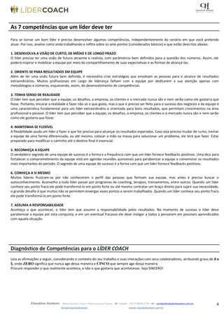 4Claudine Hudson Master Executive Coach e Performance de Talentos  Celular: (35) 9 9979-2774  contato@claudinehudson.com.br
@coachclaudinehudson wwww.claudinehudson.com.br
As 7 competências que um líder deve ter
Para se tornar um bom líder é preciso desenvolver algumas competências, independentemente do cenário em que você pretende
atuar. Por isso, analise como anda trabalhando e reflita sobre os sete pontos (considerados básicos) e que estão descritos abaixo.
1. DESENVOLVA A VISÃO DE CURTO, DE MÉDIO E DE LONGO PRAZO
O líder precisa ter uma visão de futuro atraente e realista, com parâmetros bem definidos para a questão dos números. Assim, ele
poderá inspirar e mobilizar a equipe por meio do compartilhamento de suas expectativas e as formas de alcançá-las.
2. ORIENTE-SE PARA RESULTADOS EM EQUIPE
Além de ter uma visão futura bem definida, é necessário criar estratégias que envolvam as pessoas para o alcance de resultados
extraordinários. Muitos profissionais em cargo de liderança falham com a equipe por dedicarem a sua atenção apenas com
metodologias e números, esquecendo, assim, do desenvolvimento de competências.
3. TENHA SENSO DE REALIDADE
O líder tem que perceber que a equipe, os desafios, a empresa, os clientes e o mercado nunca são e nem serão como ele gostaria que
fosse. Portanto, encarar a realidade e fazer não só o que gosta, mas o que é preciso ser feito para o sucesso dos negócios e da equipe é
uma característica fundamental para um líder extraordinário e orientado para bons resultados, que permitam crescimentos na área
profissional e pessoal. O líder tem que perceber que a equipe, os desafios, a empresa, os clientes e o mercado nunca são e nem serão
como ele gostaria que fosse.
4. MANTENHA-SE FLEXÍVEL
A flexibilidade ajuda um líder a fazer o que for preciso para alcançar os resultados esperados. Caso seja preciso mudar de rumo, treinar
a equipe de uma forma diferenciada, ou até mesmo, colocar a mão na massa para solucionar um problema, ele terá que fazer. Estar
preparado para modificar o caminho até o destino final é essencial.
5. RECONHEÇA A EQUIPE
O verdadeiro segredo de uma equipe de sucesso é a forma e a frequência com que um líder fornece feedbacks positivos. Uma dica para
fortalecer o comprometimento da equipe está em agendar reuniões quinzenais para parabenizar a equipe e comemorar os resultados
mais importantes do período. O segredo de uma equipe de sucesso é a forma com que um líder fornece feedbacks positivos.
6. CONHEÇA A SI MESMO
Muitos líderes frustram-se por não conhecerem o perfil das pessoas que formam sua equipe, mas antes é preciso buscar o
autoconhecimento. Aconselho a todo líder passar por programas de coaching, terapias, treinamentos, entre outros. Quando um líder
conhece seu ponto fraco ele pode transformá-lo em ponto forte ou até mesmo contratar um braço direito para suprir sua necessidade,
o grande desafio é que muitos não se permitem enxergar esses pontos a serem trabalhados. Quando um líder conhece seu ponto fraco
ele pode transformá-lo em ponto forte.
7. ASSUMA A RESPONSABILIDADE
Aconteça o que acontecer, o líder tem que assumir a responsabilidade pelos resultados. No momento de sucesso o líder deve
parabenizar a equipe por esta conquista, e em um eventual fracasso ele deve instigar a todos a pensarem em possíveis aprendizados
com aquela situação.
Diagnóstico de Competências para o LÍDER COACH
Leia as afirmações a seguir, considerando o contexto do seu trabalho e suas interações com seus colaboradores, atribuindo graus de 0 a
5, onde ZERO significa que nunca age dessa maneira e CINCO que sempre age dessa maneira.
Procure responder o que realmente acontece, e não o que gostaria que acontecesse. Seja SINCERO!
 