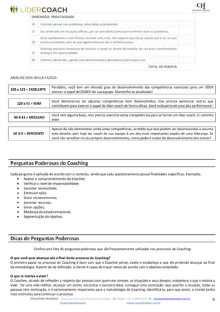 6Claudine Hudson Master Executive Coach e Performance de Talentos  Celular: (35) 9 9979-2774  contato@claudinehudson.com.br
@coachclaudinehudson wwww.claudinehudson.com.br
DIMENSÃO: PROATIVIDADE
26 Costumo pensar nos problemas antes deles acontecerem.
27 Sou lembrado em situações difíceis, por ser percebido como quem enfrenta bem os problemas.
28
Atuo rapidamente e com firmeza durante uma crise, sem esperar que ela se resolva por si só, ou que
outros a resolvam, pois sei que alguém precisar dar o primeiro passo.
29
Antecipa possíveis mudanças de cenários e ajusta os planos de trabalho de sua área, transformando
ameaças em oportunidades.
30 Enfrenta obstáculos, agindo com determinação e persistência para superá-los.
TOTAL DE PONTOS
ANÁLISE DOS RESULTADOS:
150 a 121 = EXCELENTE
Parabéns, você tem um elevado grau de desenvolvimento das competências essenciais para um LÍDER
exercer o papel de COACH de sua equipe. Mantenha-se atualizado!
120 a 91 = BOM
Você demonstrou ter algumas competências bem desenvolvidas, mas precisa aprimorar outras que
contribuem para exercer o papel de líder-coach de forma eficaz. Você está perto de uma alta performance!
90 A 61 = MEDIANO
Você tem alguma base, mas precisa exercitar estas competências para se tornar um líder-coach. O caminho
este!
60 A 0 = DEFICIENTE
Apesar de não demonstrar ainda estas competências, acredite que elas podem ser desenvolvidas e assuma
este desafio, pois hoje ser coach de sua equipe é um dos mais importantes papéis de uma liderança. Se
você não acreditar no seu próprio desenvolvimento, como poderá cuidar do desenvolvimento dos outros?
Perguntas Poderosas do Coaching
Cada pergunta é aplicada de acordo com o contexto, sendo que cada questionamento possui finalidades específicas. Exemplos:
 Avaliar o comprometimento do Coachee;
 Verificar o nível de responsabilidade;
 Levantar necessidade;
 Estimular ação;
 Gerar esclarecimento;
 Levantar recursos;
 Gerar opções;
 Mudança do estado emocional;
 Segmentação do objetivo.
Dicas de Perguntas Poderosas
Confira uma lista de perguntas poderosas que são frequentemente utilizadas nos processos de Coaching:
O que você quer alcançar até o final deste processo de Coaching?
O primeiro passo no processo de Coaching é fazer com que o Coachee pense, avalie e estabeleça o que ele pretende alcançar ao final
da metodologia. A partir de tal definição, o cliente é capaz de traçar metas de acordo com o objetivo estipulado.
O que te motiva a viver?
O Coachee, através de reflexões a respeito das pessoas com quem ele convive, as situações e seus desejos, estabelece o que o motiva a
viver. Ter uma vida melhor, alcançar um sonho, encontrar o parceiro ideal, conseguir uma promoção, seja qual for a situação, todas as
pessoas têm motivação, e é extremamente importante para a metodologia de Coaching, identificá-la, para que assim, o cliente tenha
mais estímulos para continuar o processo.
 