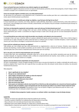 7Claudine Hudson Master Executive Coach e Performance de Talentos  Celular: (35) 9 9979-2774  contato@claudinehudson.com.br
@coachclaudinehudson wwww.claudinehudson.com.br
O que você pode fazer para transformar essa vivência negativa em aprendizado?
Uma experiência negativa não precisa se tornar um peso na vida da pessoa, portanto, através dessa pergunta, o Coach instiga o cliente
a analisar a situação ruim e transforma-la em um aprendizado.
Como essa situação negativa contribuiu para a sua vida positivamente?
Ao não aceitar ser mais passivo a uma experiência ruim, o Coachee faz novas escolhas para lidar com a adversidade, se desenvolve e
evolui, seja em âmbito pessoal ou profissional.
Enquanto você estiver no caminho para atingir seu objetivo, o que fará para não fugir do seu foco?
É muito importante que o Coachee, com metas, objetivos e ações definidas, desenvolva o autoconhecimento, tenha visão sistêmica e
dessa forma, trace estratégias para manter-se focado, comprometido, com disciplina, força de vontade e envolvimento para alcançar os
resultados desejados.
Você teve um desempenho espetacular neste período, o que você acha que foi determinante para isso?
Através dessa pergunta, o Coach consegue fazer com que o cliente identifique aquilo que ele definiu como prioridade, quais ações
foram importantes para manter a consistência ao longo do tempo e avalie como ele agiu para ter um bom desempenho durante o
processo.
E se você descobrisse que existe outro modo de perceber essa situação, você adotaria uma nova postura?
A intenção é fazer com que o Coachee reflita se a postura adotada até aquele ponto do processo, é a ideal. Caso o cliente chegue à
conclusão que as ações colocadas em prática ainda não foram as melhores para se atingir o resultado desejado, o Coach evidencia ao
mesmo, que novas táticas, estratégias e comportamentos devem ser aplicados.
O que você tem realizado para alcançar seu objetivo?
Toda atitude, por mais simples que seja, afeta positivamente ou negativamente a vida do ser humano. Portanto, nessa etapa do
processo de Coaching, o Coach propõe ao Coachee, que ele analise e liste as ações e comportamentos realizados para que o objetivo
seja alcançado, bem como mostra a importância dos mesmos para que isso aconteça.
De 0 a 10, qual o seu nível de comprometimento com sua tarefa?
O cliente deve fazer uma autoavaliação, atribuindo notas de 0 a 10 em cada uma das tarefas necessárias para que ele alcance o
resultado desejado. As respostas atribuídas serão o reflexo do comprometimento do Coachee, nesse sentido, as que tiverem notas
baixas, precisam de atenção e devem ser corrigidas.
Quanto você está efetivamente empenhado com este processo?
Ao fazer a autoavaliação, o cliente consegue enxergar de forma clara o seu grau de empenho em relação a realização das tarefas que o
levarão ao objetivo final. A partir daí, ele é capaz de focar nas ações que antes não estavam sendo colocas em prática, mas são parte
fundamental do processo.
Mais perguntas:
 Qual o significado do meu trabalho?
 No que eu sou realmente bom?
 Quais elogios você gostaria de receber se saísse da empresa?
 Qual a carreira que quero ter no futuro?
 Quais lições de vida deixo pros meus netos?
 Qual meu trabalho ideal?
 Qual meu dia de lazer ideal?
 Como quero ser lembrado no dia do meu funeral? Se no final da sua vida você pudesse ver a cena do seu funeral e pudesse
observar tudo com detalhes. O que você gostaria de ouvir das pessoas que estão no seu enterro? Quem estaria lá? Como
você gostaria de ser lembrado? Essa pergunta é forte, mas nos ajuda a imaginar o que deixaremos aqui em vida e o que
teremos que fazer em vida para cumprir nosso papel…
O objetivo dessas perguntas é ajudar a pessoa a se conhecer melhor: seus desejos e o que ela deseja alcançar.
SUGESTÃO
– Dedique um tempo para aplicação dessas perguntas poderosas de coaching;
– Convide o coachee a identificar as mudanças que ele deseja aplicar na sua vida;
– Peça a ele para criar uma meta para buscar essas novas conquistas;
– Identifique quais novos hábitos deverão ser criados para a conquista dessa meta;
– Esteja disposto e disponível para ajudá-lo! Você não pode fazer por ele, mas poderá acompanhá-lo nessa incrível jornada!
 