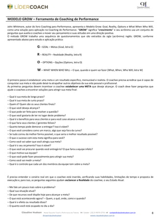 8Claudine Hudson Master Executive Coach e Performance de Talentos  Celular: (35) 9 9979-2774  contato@claudinehudson.com.br
@coachclaudinehudson wwww.claudinehudson.com.br
MODELO GROW – Ferramenta de Coaching de Performance
John Whitmore, autor do livro Coaching para Performance, apresenta o Modelo Grow: Goal, Reality, Options e What When Who Will,
como uma solução para aplicação no Coaching de Performance. “GROW” significa “crescimento” e seu acrônimo usa um conjunto de
perguntas que auxilia o coachee a mover seu pensamento e suas atitudes em uma direção positiva.
O método GROW trabalha uma sequência de questionamentos que são extraídos da sigla (acrônimo) inglês: GROW, conforme
apresentado abaixo para estudo e aplicação prática:
G – GOAL – Metas (Goal, letra G)
R – REALITY – Realidade (Reality, letra R)
O – OPTIONS – Opções (Options, letra O)
W – WHAT WHEN WHO WILL – O que, quando e quem vai fazer (What, When, Who Will, letra W)
O primeiro passo é estabelecer uma meta e um resultado específico, mensurável e realista. O coachee precisa acreditar que é capaz de
conquistar sua meta e não pode deixá-la atrapalhar outros objetivos da sua vida pessoal e profissional.
As primeiras perguntas devem incentivar o coachee estabelecer uma META que deseje alcançar. O coach deve fazer perguntas que
ajude o coachee a encontrar soluções para atingir sua meta final:
– Qual é sua meta de longo prazo?
– Qual é sua meta de curto prazo?
– Quem é? Quem são os seus clientes finais?
– O que você deseja alcançar?
– O que pode ser feito para resolver a questão?
– O que você gostaria de ter no lugar deste problema?
– Qual é o benefício para seus clientes e para você caso alcance a meta?
– O que faria seus clientes / gerentes felizes?
– Quanto tempo pode demorar a entregar? Isso é viável?
– O que você considera como um marco, algo que seja fora da curva?
– Se tudo correu da melhor forma possível, o que seria o melhor resultado possível?
– O que o sucesso com esta meta significa para você?
– Como você vai saber que você atingiu sua meta?
– Qual é o seu orçamento? Isso é viável?
– O que você vai procurar quando você entregá-lo? O que faria a equipe infeliz?
– O que motiva sua equipe?
– O que você pode fazer pessoalmente para atingir sua meta?
– Como você vai medir a meta?
– Qual é o controle que cada um dos membros da equipe tem sobre a meta?
É preciso entender o cenário real em que o coachee está inserido, verificando suas habilidades, limitações de tempo e proposta de
execução e, para isso, as perguntas seguintes ajudam esclarecer a Realidade do coachee, o seu Estado Atual:
– Me fale um pouco mais sobre o problema?
– Qual sua situação atual?
– De que recursos você dispõe hoje para alcançar a meta?
– O que está acontecendo agora? – Quem, o quê, onde, como e quando?
– Qual é o efeito ou resultado disso?
– O quanto você está ocupado no dia a dia?
 
