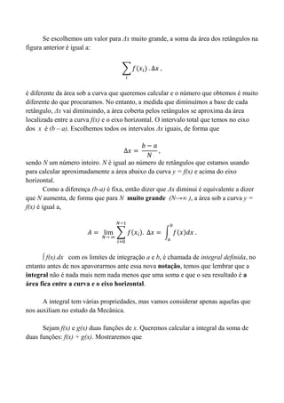 Se escolhemos um valor para Δx muito grande, a soma da área dos retângulos na
figura anterior é igual a:
é diferente da área sob a curva que queremos calcular e o número que obtemos é muito
diferente do que procuramos. No entanto, a medida que diminuímos a base de cada
retângulo, Δx vai diminuindo, a área coberta pelos retângulos se aproxima da área
localizada entre a curva f(x) e o eixo horizontal. O intervalo total que temos no eixo
dos x é (b – a). Escolhemos todos os intervalos Δx iguais, de forma que
sendo N um número inteiro. N é igual ao número de retângulos que estamos usando
para calcular aproximadamente a área abaixo da curva y = f(x) e acima do eixo
horizontal.
Como a diferença (b-a) é fixa, então dizer que Δx diminui é equivalente a dizer
que N aumenta, de forma que para N muito grande (N→∞ ), a área sob a curva y =
f(x) é igual a,
∫ f(x).dx com os limites de integração a e b, é chamada de integral definida, no
entanto antes de nos apavorarmos ante essa nova notação, temos que lembrar que a
integral não é nada mais nem nada menos que uma soma e que o seu resultado é a
área fica entre a curva e o eixo horizontal.
A integral tem várias propriedades, mas vamos considerar apenas aquelas que
nos auxiliam no estudo da Mecânica.
Sejam f(x) e g(x) duas funções de x. Queremos calcular a integral da soma de
duas funções: f(x) + g(x). Mostraremos que
 