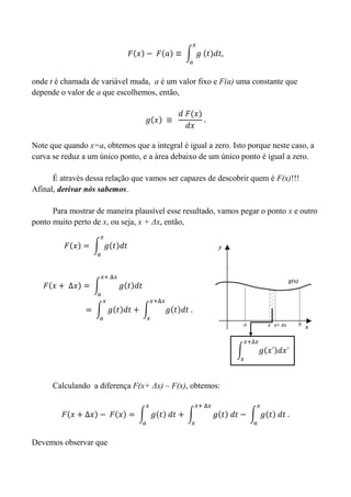 onde t é chamada de variável muda, a é um valor fixo e F(a) uma constante que
depende o valor de a que escolhemos, então,
Note que quando x=a, obtemos que a integral é igual a zero. Isto porque neste caso, a
curva se reduz a um único ponto, e a área debaixo de um único ponto é igual a zero.
É através dessa relação que vamos ser capazes de descobrir quem é F(x)!!!
Afinal, derivar nós sabemos.
Para mostrar de maneira plausível esse resultado, vamos pegar o ponto x e outro
ponto muito perto de x, ou seja, x + Δx, então,
Calculando a diferença F(x+ Δx) – F(x), obtemos:
Devemos observar que
 
