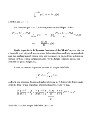 a medida que Δx → 0.
No limite em que Δx → 0, a diferença anterior dividida por Δx fica:
Qual a importância do Teorema Fundamental do Cálculo? A gente sabe que
a integral é igual a área sob a curva, mas e daí se não sabemos calcular a expressão da
área para qualquer curva? Então a gente adivinha quem é a função F(x) e a deriva, de
forma a verificar se ela é a expressão certa. F(x) é a função correta no caso de sua
derivada ser igual a função g(x).
Vamos ver um caso importante para nós é a integral indefinida
onde A é uma constante determinada pelos valores de a e b do intervalo de integração
definida. Para ver que o resultado anterior está correto, basta ver que,
Exercício: Calcule a integral indefinida: ∫(t²+1) dt.
0
 