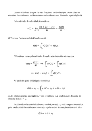 Usando a ideia de integral de uma função da variável tempo, vamos obter as
equações de movimento uniformemente acelerado em uma dimensão espacial (D=1).
Pela definição de velocidade instantânea,
O Teorema Fundamental do Cálculo nos dá
Além disso, como pela definição de aceleração instantânea temos que
No caso em que a aceleração é constante:
onde estamos usando a notação: v0 = v(t0 ). Note que v0 é a velocidade do corpo no
instante inicial t = t0.
Escolhendo o instante inicial como sendo 0, ou seja, t0 = 0, a expressão anterior
para a velocidade instantânea de um corpo sujeito a uma aceleração constante a fica
 