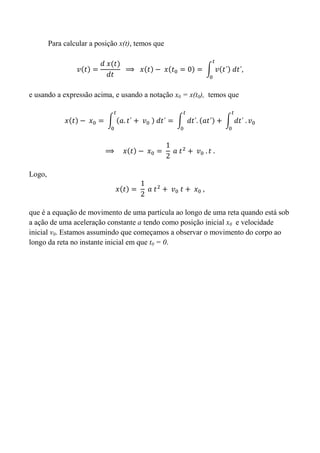 Para calcular a posição x(t), temos que
e usando a expressão acima, e usando a notação x0 = x(t0), temos que
Logo,
que é a equação de movimento de uma partícula ao longo de uma reta quando está sob
a ação de uma aceleração constante a tendo como posição inicial x0 e velocidade
inicial v0. Estamos assumindo que começamos a observar o movimento do corpo ao
longo da reta no instante inicial em que t0 = 0.
 