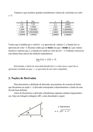 Vejamos o que acontece quando consideramos valores de x próximos ao valor
x=2:
Vemos que à medida que a variável x se aproxima de número 2, a função f(x) se
aproxima do valor 8. Dizemos então que no limite em que x tende a 2, por valores
menores e maiores que 2, a função f(x) tende ao valor de f(2) = 8. Podemos reescrever
esta última frase através de símbolos matemáticos:
Em resumo, o limite de uma dada função f(x) é o valor para o qual ela se
aproxima à medida em que x se aproxima de um valor estipulado.
2. Noções de Derivadas
Para discutirmos a definição de derivada, necessitamos do conceito de limite
que discutimos na seção 1. A derivada corresponde a determinarmos o limite de uma
divisão bem definida.
Antes de discutirmos a derivada, relembramos algumas relações trigonométri -
cas. Seja um triângulo retângulo ABC, como desenhado a seguir:
x f(x)
1,9 7,22
1,99 7,9202
1,999 7,992002
1,9999 7,99920002
1,99999 7,99992
x f(x)
2,1 8,082
2,01 8,0802
2,001 8,0080002
2,0001 8,00080002
2,00001 8,00008
a: hipotenusa
 
