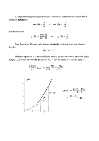 As seguintes relações trigonométricas são escritas em termos dos lados de um
triângulo retângulo:
Lembrando que
Para fixarmos a ideia da definição de derivada, continuamos a considerar a
função:
Fixamos o ponto x = 2 para continuar a nossa discussão sobre a derivada desta
função. Definimos a derivada da função f(x) = 2x² no ponto x = 2 como sendo:
 