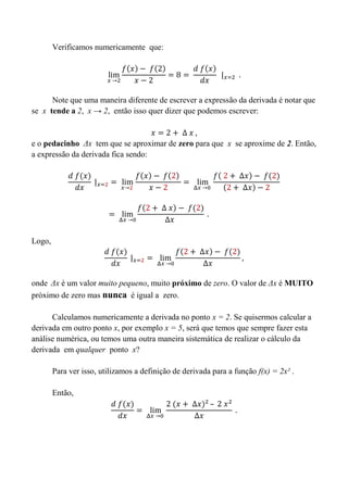 Verificamos numericamente que:
Note que uma maneira diferente de escrever a expressão da derivada é notar que
se x tende a 2, x → 2, então isso quer dizer que podemos escrever:
e o pedacinho Δx tem que se aproximar de zero para que x se aproxime de 2. Então,
a expressão da derivada fica sendo:
Logo,
onde Δx é um valor muito pequeno, muito próximo de zero. O valor de Δx é MUITO
próximo de zero mas nunca é igual a zero.
Calculamos numericamente a derivada no ponto x = 2. Se quisermos calcular a
derivada em outro ponto x, por exemplo x = 5, será que temos que sempre fazer esta
análise numérica, ou temos uma outra maneira sistemática de realizar o cálculo da
derivada em qualquer ponto x?
Para ver isso, utilizamos a definição de derivada para a função f(x) = 2x² .
Então,
 