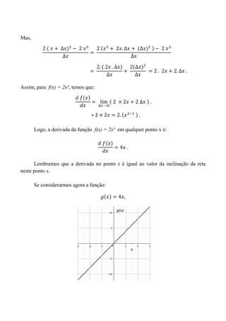 Mas,
Assim, para f(x) = 2x², temos que:
Logo, a derivada da função f(x) = 2x² em qualquer ponto x é:
Lembramos que a derivada no ponto x é igual ao valor da inclinação da reta
neste ponto x.
Se considerarmos agora a função:
= 2
 