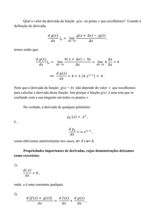 Qual o valor da derivada da função g(x) no ponto x que escolhemos? Usando a
definição de derivada,
temos então que:
Note que a derivada da função g(x) = 4x não depende do valor x que escolhemos
para calcular a derivada desta função. Isto porque a função g(x) é uma reta que se
confunde com a sua tangente em todos os pontos x.
Na verdade, a derivada de qualquer polinônio:
é,
como obtivemos anteriormente nos casos: n= 1 e n= 2.
Propriedades importantes de derivadas, cujas demonstrações deixamos
como exercícios:
1)
onde a é uma constante qualquer.
2)
 