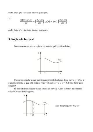 onde f(x) e g(x) são duas funções quaisquer.
3)
onde f(x) e g(x) são duas funções quaisquer.
3. Noções de Integral
Consideramos a curva y = f(x) representada pelo gráfico abaixo,
Queremos calcular a área que fica compreendida abaixo dessa curva, y = f(x), e
o eixo horizontal e que está entre as retas verticais: x = a e x = b. Como fazer esse
cálculo?
Se não sabemos calcular a área abaixo da curva y = f(x), sabemos pelo menos
calcular a área de retângulos:
área do retângulo = f(xi) Δx
 
