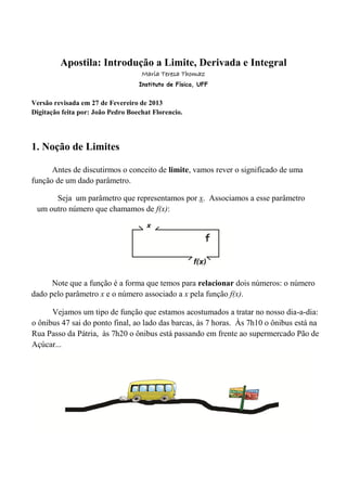 Apostila: Introdução a Limite, Derivada e Integral
Maria Teresa Thomaz
Instituto de Física, UFF
Versão revisada em 10 de Julho de 2013
Digitação feita por: João Pedro Boechat Florencio.
1. Noção de Limites
Antes de discutirmos o conceito de limite, vamos rever o significado de uma
função de um dado parâmetro.
Note que a função é a forma que temos para relacionar dois números: o número
dado pelo parâmetro x e o número associado a x pela função f(x).
Seja um parâmetro que representamos por x. Associamos a esse parâmetro
um outro número que chamamos de f(x):
Vejamos um tipo de função que estamos acostumados a tratar no nosso dia-a-dia:
o ônibus 47 sai do ponto final, ao lado das barcas, às 7 horas. Às 7h10 o ônibus está na
Rua Passo da Pátria, às 7h20 o ônibus está passando em frente ao supermercado Pão de
Açúcar...
 