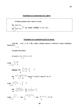 10



                                       TEOREMA DA UNICIDADE DO LIMITE


                 “O limite quando existe é único” ou seja:

         lim f (x) = L1
         x       a
                                              Se existe o limite                   L1 = L2
         lim f (x) = L2
         x       a




                                            TEOREMA DA CONSERVAÇÃO DO SINAL

       Seja lim                  f (x) = L (L               lR) , então a função conserva o sinal de L numa vizinhança
furada de a.
                     x      a

         Exemplos Resolvidos:


         1) lim(5x               3) 5.2 3 13
                                      x 2


       x 4 16
2) lim
         2
    x 2x    4

                                      x4     16         0
         Solução: lim                               =             ?
                                       x2       4       0
                                 2
                     (x 2       4) ( x 2     4)
         lim                                        = lim (x2 + 4) (??)        lim (x2+ 4) = 8
                                 2                          2
             2              (x         4)

          x 1 1                       0
3) lim                                          ?
  x      0 x                          0

                         ( x 1) 1                           1         1
         lim                                 lim
                     x( x 1 1                   0       x 1 1         2
          0
              x3 1                            ( x 1) ( x 2 x 1)
                                                                            2
4) lim       2x 1           =        lim    2        x 1          = lim 2( x x 1) = 23 = 8.
   x     1                                  1                                  1

                                                                          10
 