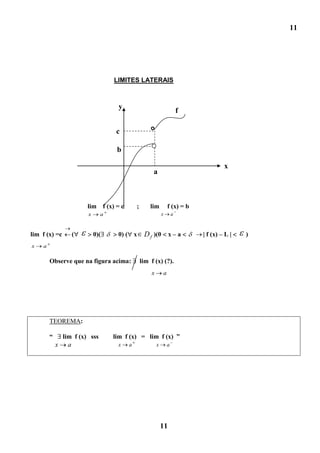 11




                                 LIMITES LATERAIS



                                  y
                                                                          f

                                  c

                                  b

                                                                                       x
                                                   a



                      lim f (x) = c       ;       lim             f (x) = b
                      x      a                            x           a


lim f (x) =c     (        0)(     0) ( x       D f )(0 x – a                  | f (x) – L |   )
x   a

        Observe que na figura acima:          lim f (x) (?).
                                                  x           a




        TEOREMA:

        “    lim f (x) sss       lim f (x) = lim f (x) ”
            x a                   x   a               x           a




                                                          11
 