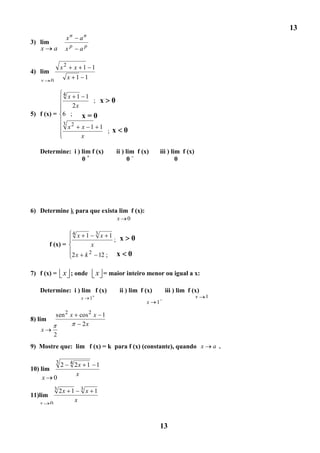 13
                     xn     an
3) lim
   x   a          xp        ap

                 x2        x 1 1
4) lim
   x     0
                      x 1 1

            x 1 14
                   ; x                         0
              2x
5) f (x) = 6 ; x = 0
                 3
                      x2       x 1 1
                                     ; x               0
                               x

   Determine: i ) lim f (x)                        ii ) lim f (x)        iii ) lim f (x)
                  0+                                     0–                      0




6) Determine k para que exista lim f (x):
                                                   x   0

                          4x       1 3x 1 x                0
                                         ;
         f (x) =                    x
                       2x          k2   12 ;       x       0

7) f (x) = x ; onde                     x = maior inteiro menor ou igual a x:

   Determine: i ) lim f (x)                         ii ) lim f (x)         iii ) lim f (x)
                               x    1                                                      x   1
                                                                x    1

             sen 2 x        cos 2 x 1
8) lim
                             2x
    x
             2
9) Mostre que: lim f (x) = k para f (x) (constante), quando x                                      a .

             3
                 2 4 2x 1 1
10) lim
                     x
     x 0
             3
           2x 1 3 x 1
11)lim
   x     0
               x



                                                                         13
 