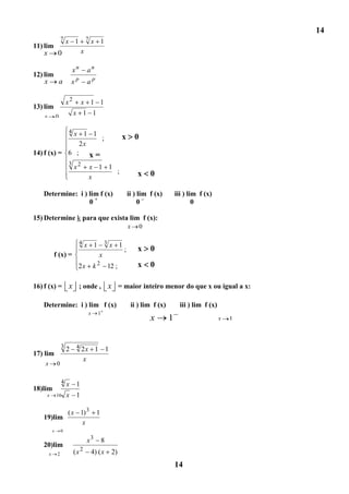 14
                    7   x 1           7   x 1
11) lim
    x 0                           x

                            xn        an
12) lim
    x   a                xp           ap

                        x2        x 1 1
13) lim
   x            0
                             x 1 1

             x 1 1      4
                    ;                                       x       0
               2x
14) f (x) = 6 ; x =
                        3
                             x2           0
                                          x 1 1
                                                ;                   x       0
                                          x

   Determine: i ) lim f (x)                                     ii ) lim f (x)        iii ) lim f (x)
                  0+                                                 0–                       0

15) Determine k para que exista lim f (x):
                                                                x       0

                                 4x        1 3x 1
                                                  ;                 x       0
            f (x) =                         x
                               2x         k2         12 ;           x       0

16) f (x) = x ; onde , x = maior inteiro menor do que x ou igual a x:

   Determine: i ) lim f (x)                                      ii ) lim f (x)         iii ) lim f (x)
                                      x      1
                                                                            x     1                       x   1



                    3
                        2 4 2x 1 1
17) lim
                            x
    x           0

                    4x        1
18)lim
    x           16      x 1

                        ( x 1) 3            1
   19)lim
                             x
            x       0

                                      x3         8
   20)lim
        x       2            (x 2         4) ( x      2)

        x       2
                                                                                      14
 