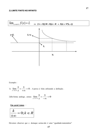 17
2) LIMITE FINITO NO INFINITO




lim x           f ( x) L              (       0)( N    0)(x    N   f(x)   V*(L, ))




 y=L                   L+




                                              L


                                                           N




Exemplo :

            5     5
1)   lim               0 . A prova é feita utilizando a definição .
     x      x

                                          5    5
2)De forma análoga , temos      lim                    0
                             x            x

 Em geral temos :


     k
                0; k        R

Devemos observar que o destaque acima não é uma “ igualdade matemática”

                                                      17
 