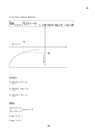 19


5) De forma análoga , definimos :


lim x             f ( x)            ( M < 0)( N < 0)(x < N   f(x) < M)




                      N




                                         M




Exemplos

1) lim (3x       7)
  x


             2
2) lim (5x        8)
  x


3) lim (3x       7)
  x



NOTA

 k .(   )
                  ; para k > 0
 k .(   )

E para k < 0 ?

E para k = 0 ?

                                         19
 