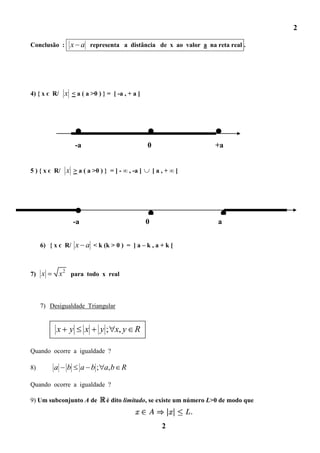 2

Conclusão : x           a representa a distância de x ao valor a na reta real .




4) { x є R/ x < a ( a >0 ) } = [ -a , + a ]




                    -a                           0                     +a


5 ) { x є R/ x > a ( a >0 ) } = ] - ∞ , -a ]         [a,+∞[




                   -a                           0                       a


     6) { x є R/ x       a < k (k > 0 ) = ] a – k , a + k [


7) x         x 2 para todo x real



     7) Desigualdade Triangular


          x     y        x    y ; x, y R

Quando ocorre a igualdade ?

8)       a     b        a b ; a, b R

Quando ocorre a igualdade ?

9) Um subconjunto A de           é dito limitado, se existe um número L>0 de modo que



                                                       2
 