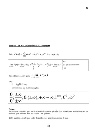 20




LIMITE DE UM POLINÔMIO NO INFINITO


                        n
Seja     P( x)               ai x i = an xn     an 1xn   1
                                                               ... a1x a0
                       i 0



                                   an 1 an 2                  a0
 lim P( x)         lim x n (an                     ...            )   lim an x n ou (exclusivamente)
x                  x                x    x2                  xn 1     x

                                       0



Fato idêntico ocorre para           lim P( x)
                                   x

Obs :
  1)      lim P( x) a0
           x   0
       2) Símbolos de Indeterminação :


 0                                                                                 0        0
   ;                   ;0.(                );                         ;1 ;0 ;
 0
Notas :
1)Devemos observar que os termos envolvidos nas parcelas dos símbolos de indeterminação são
funções que tendem para os valores em questão .

2) Os detalhes envolvidos serão discutidos nos exercícios em sala de aula .



                                                              20
 