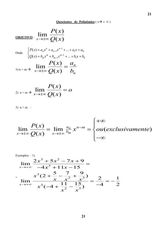 21
                              Quocientes de Polinômios ( x ±   )


                     P( x)
OBJETIVO :
                 lim
                x    Q( x)
          P( x) an x n    an 1x n   1
                                            ... a1x a0
Onde
          Q( x) bm x m    bm 1x m       1
                                            ... b1x b0
                         P( x)                an
1) n = m 
                lim
             x           Q( x)                bn

                         P( x)
2) n < m  x
                lim                          o
                         Q( x)

3) n > m :




          P( x)                             an
    lim                    lim              bm   xn   m
                                                           ou (exclusivamente)
x         Q( x)           x




Exemplos : 1)
         2 x3     5x2   7x 9
     lim
    x        4 x 3 11x 15
                   5    7   9
=        x 3 (2                )
                   x   x2  x3                              2        1
     lim
    x                 11  15                                4       2
           x3 ( 4            )
                      x2  x3




                                                      21
 