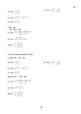 23
                                                                         x 1   x 1
                 x    2                                     4) f (x) =
1) f (x) =                                                                x    x 1
             x2       2

2) f (x) =       x3       2            x3     2

3) f (x) = 3 x        5


b) lim f(x)
   x         (x       2) (2 x          7) (3x 5)
1) f (x) =
                               3
                          2x           x 1


2) f (x) =       x2       2x 5               x

            x2        x4           1
3)f (x) =
            x3        x6           1



II ) Nos exercícios seguintes, calcule:

a) para x∞           lim f(x)

                 x    2                                                  x 1   x 1
5) f (x) =                                                  8) f (x) =
                 2                                                        x    x 1
             x        2

6) f (x) =       x3       2            x3     2

7) f (x) = 3 x        5

b) para x - ∞ lim f(x)

             (x       2) (2 x              7) (3x 5)
3) f (x) =
                          2x 3             x 1

4) f (x) =       x2       2x           x


            x2        x4           1
5)f (x) =
            x3        x6           1




                                                       23
 