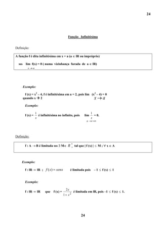 24




                                                  Função Infinitésima


Definição:

A função f é dita infinitésima em x = a (a                lR ou impróprio)

  sss     lim f(x) = 0 ( numa vizinhança furada de a                     lR)
           x      a




        Exemplo:

         f (x) = x2 – 4, f é infinitésima em a = 2, pois lim (x2 – 4) = 0
        quando x  2                                                      x         a
         Exemplo:

                      1                                                 1
         f (x) =        é infinitésima no infinito, pois        lim       = 0.
                      x                                                 x
                                                                  x




Definição:

         f:A          B é limitada sss   M        R * tal que f (x)            M;       x   A




    Exemplo:

         f : lR        lR ; f ( x)    senx            é limitada pois     –1     f (x)      1


         Exemplo:

                                                 2x
         f : lR        lR    que f (x) =                é limitada em lR, pois –1           f (x)   1.
                                             1    x2




                                                             24
 
