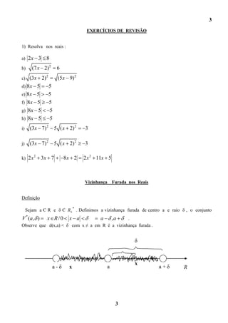 3
                                               EXERCÍCIOS DE REVISÃO


1) Resolva nos reais :

a) 2 x       3 8
b)      (7 x 2) 2            6
c) (3 x          2) 2        (5 x 9) 2
d) 8x        5          5
e) 8x        5          5
f) 8x        5          5
g) 8x        5          5
h) 8x        5          5
i)    (3x 7) 2              5 ( x 2) 2        3

j)    (3x 7) 2              5 ( x 2) 2        3

         2
k) 2 x       3x 7                8x 2        2 x 2 11x 5



                                              Vizinhança     Furada nos Reais


Definição

                                      *
     Sejam a Є R e δ Є R                  . Definimos a vizinhança furada de centro a e raio δ , o conjunto
V * (a, )           x R/0         x a           .    a       ,a
Observe que d(x,a) < δ com x ≠ a em R é a vizinhança furada .


                                                                       δ



                                                                       x
                        a-δ       x                      a                       a+δ         R




                                                              3
 