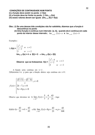 32
 CONDIÇÕES DE CONTINUIDADE NUM PONTO
(i) a função deve existir no ponto ( f(a))
(ii) a função deve ter limite no ponto ( limx a f(x))
(iii) esses valores devem ser iguais (limx a f(x) = f(a))



Obs.: (i) Se uma dessas três condições não for satisfeita, dizemos que a função é
           descontínua no ponto
      (ii) Uma função é contínua num intervalo [a, b], quando ela é contínua em cada
           ponto do interior desse intervalo ; lim x a f ( x) a e lim x b f ( x) b


Exemplos :

          x2 4
               se x                 2
1) f(x) = x 2
          5    se x                  2
         limx       2   f(x) = 4 e f(2) = 5      limx   2   f(x)    f(2)

                                          x2 4
                                               se x 2
         Observe que se tivéssemos f(x) = x 2
                                          4    se x 2

    A função seria contínua em x= 2 .
2)Determine k e p para que a função abaixo seja contínua em x=0 :


          7                   3
               1 5x               1 4x
                                         ,x 0
                          x
f ( x)    2k 7, x 0
          5 x 8 p, x 0

                                                   5        4      43
Observe que devemos ter I) lim f ( x)                                 ; logo
                                         x 0       7        3      21



               43                 43                               43           43
II)f(0)=2k =              k          e III) lim f ( x) 8 p                 p
               21                 42        x 0                    21          168




                                                            32
 