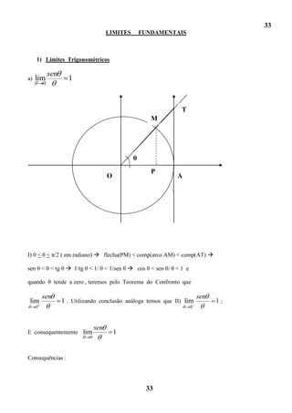 33
                                       LIMITES       FUNDAMENTAIS



     1) Limites Trigonométricos

             sen
a)   lim             1
         0



                                                                T
                                                        M




                                                 θ
                                                        P
                                       O                      A




I) 0 < θ < π/2 ( em radiano)  flecha(PM) < comp(arco AM) < comp(AT) 

sen θ < θ < tg θ  1/tg θ < 1/ θ < 1/sen θ  cos θ < sen θ/ θ < 1 e

quando θ tende a zero , teremos pelo Teorema do Confronto que

         sen                                                              sen
lim                1 . Utilizando conclusão análoga temos que II) lim           1;
     0                                                                0



                                 sen
E consequentemente lim                     1
                             0



Consequências :




                                                      33
 