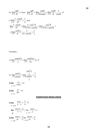 34
                  tg                               tg                sen                sen         1
b) lim                      1 pois lim                       lim               lim            .         1
          0                                    0                 0   .cos           0             cos

              1 cos                  1
c) lim                  2
                                       pois
          0                          2
          1 cos       1 cos 2                                                  sen 2
lim       2
                                lim                                  lim
    0              0 2 (1 cos )                                        0    2
                                                                              (1 cos )
        sen 2       1       1
   lim(     ) .
      0         (1 cos ) 2




Exemplos :


            sen(3x)                        sen(3x)
1) lim                               lim           .3 3
   x      0    x                     x   0   3x



                                     sen7 x
            sen7 x                                       7
2) lim                           lim x
      x   0 sen5 x               x 0 sen5 x              5
                                       x
3) lim                          =1
                   sen
              0


4) lim                      =1
                   tg
          0

                                                             EXERCÍCIOS RESOLVIDOS

                       sen x   0
1) lim                       =             ?
                           x   0
  x
              sen (             x)                 sen
  lim                                    lim                 1
                            x
                                               0

              sen ax            a     sen ax             a
2) lim                            lim
                bx              b x 0 ax                 b
  x           0


                                                                               34
 