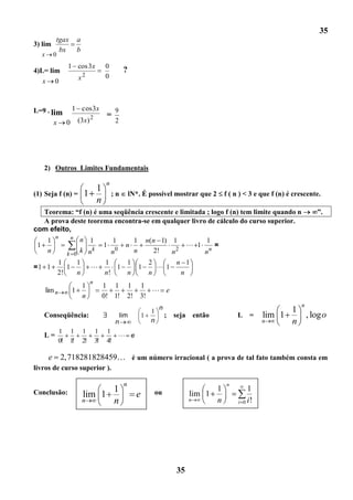 35
           tgax          a
3) lim
            bx           b
   x      0
                    1 cos 3x               0
4)L= lim                                              ?
   x 0                   x2                0



L=9 . lim               1 cos 3x                 9
                                  2         =
          x         0    (3x)                    2




   2) Outros Limites Fundamentais

                                            n
                               1
(1) Seja f (n) =             1                  ;n         lN*. É possível mostrar que 2        f ( n ) < 3 e que f (n) é crescente.
                               n
   Teorema: “f (n) é uma seqüência crescente e limitada ; logo f (n) tem limite quando n                                           ”.
   A prova deste teorema encontra-se em qualquer livro de cálculo do curso superior.
com efeito,
      n    n n
    1             1     1      1 n(n 1) 1               1
 1                    1     n                     1       =
                   k      0                  2
    n    k 0
              k n       n      n      2!   n           nn
              1    1                       1    1                    2     n 1
=1 1             1                           1               1         1
              2!   n                       n!   n                    n      n
                                  n
                          1                1 1            1 1
       lim n            1                                                   e
                          n                0! 1!          2! 3!
                                                                         n                                                  n
                                                                     1                                                1
   Conseqüência:                                     lim         1           ; seja   então          L     =    lim 1           , log o
                                                 n                   n                                          n     n
               1    1        1        1     1
   L=                                             e
               0!   1!       2!       3!    4!

        e 2,718281828459 é um número irracional ( a prova de tal fato também consta em
livros de curso superior ).

                                                      n                                         n
Conclusão:                         1                                  ou                    1              1
                             lim 1                           e                        lim 1
                             n     n                                                  n     n        i   0 i!




                                                                                 35
 