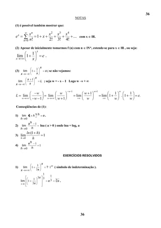 36
                                                                     NOTAS

(1) é possível também mostrar que:

    x             xn                            x2      x3    x4
e                    1 x                                         ...   com x     lR.
            n   0 n!                            2!      3!    4!
(2) Apesar de inicialmente tomarmos f (n) com n                               lN*, estende-se para x       lR , ou seja:
                               x
                          1
 lim 1                                 e   .
x                         x
                                   x
                               1
(3)         lim           1                e ; se não vejamos:
        x                      x
                              x
                  x       1
     lim                           L ; seja w = - x – 1 Logo w            +
x                     x

                                                               w 1                 w 1                 w
                               w                         w               w 1                   1                  1
L           lim                                 lim                  lim                 lim 1             . 1             e.
        w                     w 1              w        w 1               w                    w                  w

Conseqüências de (1):

1)  lim 1 h 1 h e .
   h 0
        ah 1
2) lim         lna ( a > 0 ) onde lna = loge a
   h 0 h
              ln (1 h)
3) lim                 1
        h   0     h
                  eh 1
4)       lim           1
        h 0         h

                                                             EXERCÍCIOS RESOLVIDOS

                                   x
                               1
1)          lim           1                    ? 1    ( símbolo de indeterminação ).
        x                     3x
                                1
                                                 1
                             3x 3
                           1                          3e .
        lim       1                             e3
                          3x




                                                                        36
 