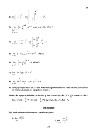 37
                                                            2
                                                        x
                          x                             2
                      2                             1
2) lim 1                              lim     1                      e2 .
                      x                             x
                                                    2

                                      x
3)       lim          1                      e .     onde       ,    lR . (Why?)
     x                        x
     ou
     x

                                                            x
                                                        2
                                       x            1
                          x       2                     x           e2
4)       lim                                 lim                         e.
     x                    x       1                         x        e
                                                        1
                                                    1
                                                        x



5)    lim ( 1 +                   .    )       =e .         (Why?)
     u 0

                                       tg x
                                1
6)       lim          1                            e (Why?)
                              tg x
     x
              2

                                        1
7) lim 1                  2tgx        senx    e2
     x    0


                      1                                 1
8)    lim x x 1                   lim [ 1 ( x 1)] x 1           e
     x 1                            1

9) Uma população cresce 2% ao ano. Determine aproximadamente o crescimento populacional
   em 1 século. ( em relação à população inicial ).

                                                                                                           1 n
10) Seja Po a população inicial, no final de n anos temos P(n) = Po ( 1 +                                    ) e com n = 100
                                                                                                          50
                                       1 100             1 50 2
     P(n) = Po ( 1 +                     ) = Po [ ( 1 +    ) ] daí P(n)            Po . e²   7,38 . Po.
                                      50                50


                                                                     EXERCÍCIOS

I ) Calcule os limites indicados nos exercícios seguintes:

                      sen 3 x                                                                       x
     1) lim                                                                                   sen
          x       0
                        x                                                          2) lim           3
                                                                                     x   0      x

                                                                              37
 