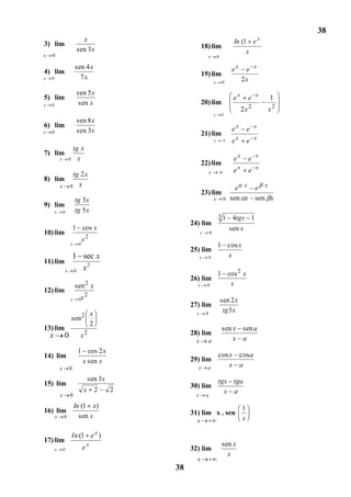 38
3) lim
                                x                                                          In (1 e x
                              sen 3 x                            18) lim
x   0
                                                                                                x
                                                                         x       0

                             sen 4 x                                                      ex     e x
4) lim                                                           19) lim
x   0                          7x                                                               2x
                                                                             x       0

                              sen 5 x
5) lim                                                                                     ex        e x   1
x   0                          sen x                             20) lim
                                                                                                     2
                                                                                                2x         x2
                                                                             x       0
                              sen 8 x
6) lim
x   0                         sen 3 x                                                     ex        e x
                                                                 21) lim
                                                                             x            ex        e x
                            tg x
7) lim
            x           0     x                                                            ex        e x
                                                                 22) lim
                                                                         x                 ex        e x
        tg 2 x
8) lim
     x 0 x                                                                                  e x e x
                                                                 23) lim
                             tg 3 x                                          x        0   sen x sen x
9) lim
        x       0            tg 5 x
                                                                                 31        4tgx 1
                                                           24) lim
                            1 cos x                                                       sen x
10) lim                                                          x       0
                                      2
                                  x
                        x     0                                                  1 cos x
                                                           25) lim
                            1 sec x                              x       0         x
11) lim                         2
                            0 x
                    x
                                                                                 1 cos 2 x
                                                           26) lim
                             sen 2 x                         x       0              x
12) lim
                        x     0x2                                                    sen 2 x
                                                           27) lim
                                                                                      tg 3 x
                                          x                  x       0
                            sen 2
                                          2
13) lim                                                                              sen x sen a
    x           0              x2                          28) lim
                                                             x       a                   x a
                              1 cos 2 x
14) lim                                                                          cos x cos a
                               x sen x                     29) lim
            x           0                                    x       a               x a
                                      sen 3x                                     tgx tga
15) lim                                                    30) lim
                                  x           2   2                                x a
            x           0                                    x       a

                            In (1 x)                                                            1
16) lim                                                    31) lim x . sen
        x       0             sen x                                                             x
                                                             x

                            In (1 e x )
17) lim
                                  ex                                                 sen x
        x       0                                          32) lim
                                                                                       x
                                                             x
                                                      38
 