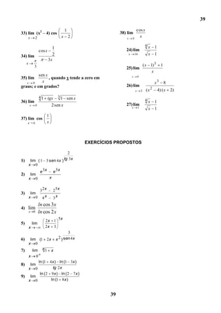 39

                                          1                                     cos x
33) lim (x2 – 4) cos                                            38) lim
         x       2                    x       2                    x       0
                                                                                  x

                                                                                            4x     1
                               1                                   24) lim
                     cos x
34) lim                        2                                       x       16             x 1
                             3x
     x                                                                                     ( x 1) 3      1
              3                                                    25) lim
                                                                                                x
          sen x                                                            x       0
35) lim         , quando x tende a zero em
   x 0      x                                                                                      x3        8
graus; e em grados?                                                26) lim
                                                                               x       2    (x 2       4) ( x    2)
                     41      tgx    31    sen x
36) lim                                                                        x       2    4x     1
         x       0             2 sen x                             27) lim
                                                                           x       1          x 1
                          1
37) lim cos
     x       0            x



                                                  EXERCÍCIOS PROPOSTOS

                         2
1) lim ( 1 3 sen 4 x ) tg 3x
   x 0
         e 3x   e 5x
2) lim
   x 0        x


                      32x      2 5x
3)        lim
         x 0           4x      3x
                     ln cos 3x
4) lim
         x   0       ln cos 2 x
                                    5x
                          2x 1
5)           lim
         x                2x 3
                                           3
6)  lim (1 2x                      x 2 ) sen 4x
   x 0
7)    lim x 1 x
   x 0
         ln (1 4 x ) ln (1 3x )
8) lim
   x 0            tg 2 x
          ln ( 2 9 x ) ln ( 2 7 x )
9) lim
   x 0           ln (1 8x )


                                                           39
 